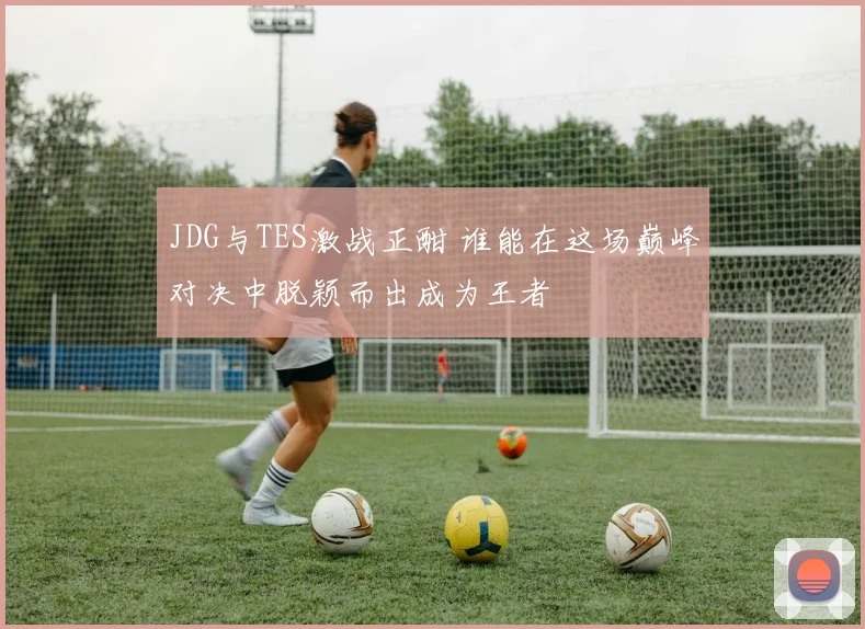 JDG与TES激战正酣 谁能在这场巅峰对决中脱颖而出成为王者