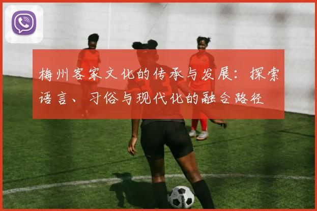 梅州客家文化的传承与发展：探索语言、习俗与现代化的融合路径