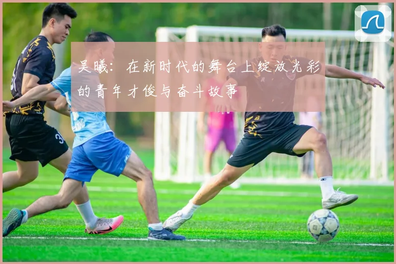 吴曦：在新时代的舞台上绽放光彩的青年才俊与奋斗故事