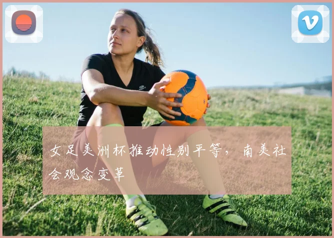 女足美洲杯推动性别平等，南美社会观念变革