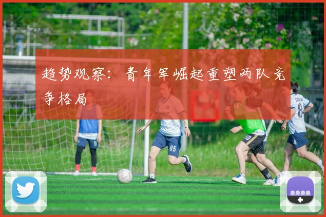趋势观察：青年军崛起重塑两队竞争格局