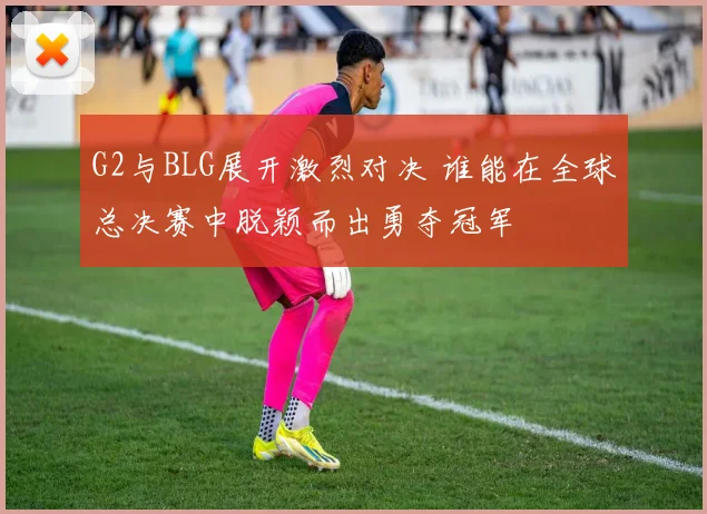 G2与BLG展开激烈对决 谁能在全球总决赛中脱颖而出勇夺冠军