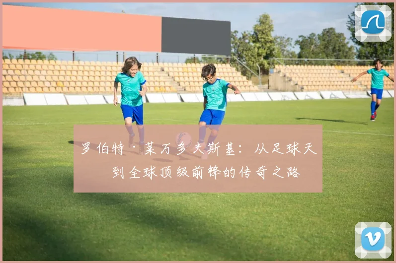 罗伯特·莱万多夫斯基：从足球天才到全球顶级前锋的传奇之路