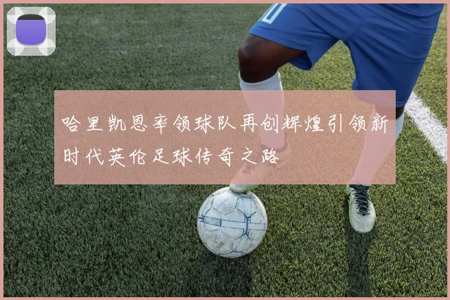 哈里凯恩率领球队再创辉煌引领新时代英伦足球传奇之路