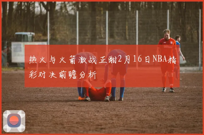 热火与火箭激战正酣2月16日NBA精彩对决前瞻分析