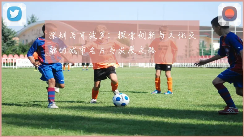 深圳马可波罗：探索创新与文化交融的城市名片与发展之路